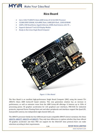 1 / 8
Rico Board
 Up to 1GHz TI AM437x Sitara ARM Cortex-A9 32-bit RISC Processor
 512MB DDR3 SDRAM, 4GB eMMC Flash, 16MB QSPI Flash , 32KB EEPROM
 UARTs, USB Host/Device, Gigabit Ethernet, HDMI, Dual-Camera, LCD, TF, …
 Supports Optional 7-inch LCD Display Module
 Ready-to-Run Linux Single Board Computer
Figure 1-1 Rico Board
The Rico Board is an excellent high-performance Single Board Computer (SBC) using the newest TI’s
AM437x Sitara ARM Cortex-A9 based solution. This new generation solution has an increase in
performance, as well as extensive reuse from the ARM Cortex-A8 offerings. It features up to 1GHz of
processing power, 3D graphics acceleration for rich graphical user interfaces, PRU-ICSS for industrial
protocols, improved Vector Floating Point unit and other peripherals and interfaces support like Quad-SPI,
dual parallel cameras, two independent eight-channel ADCs, etc.
The AM437x processor family has four different pin-to-pin compatible AM437x device variations: the Sitara
AM4376, AM4377, AM4378 and AM4379. They only have differences in options whether they have offered
3D graphics accelerator and their PRU can support for the EtherCAT slave protocol. Users can make
selections according to their requirements.
 