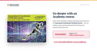 Go deeper with an
Academy course.
Learn more newsletter strategy and design best practices in
the Association AI Accelerator Certificate Course — ten live
weekly classes teaching advanced AI techniques for
practical association use.
VMAEFREE
Regular $599
FREE for VMAE members.
www.ricochetadvice.com/academy
P RACT I CA L TO O L S
 