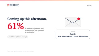 N E XT U P
Coming up this afternoon.
61%of members say email is their
primary way to stay connected
to associations.
But 51% already feel over-messaged
U P N E XT
Part 2:
Run Newsletters Like a Newsroom
Source: Higher Logic, 2025 Association Member Experience Report.
 