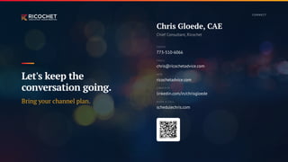 Chris Gloede, CAE
Chief Consultant, Ricochet
PHONE
773-510-6066
EMAIL
chris@ricochetadvice.com
WEB
ricochetadvice.com
LINKEDIN
linkedin.com/in/chrisgloede
BOOK A CALL
schedulechris.com
Let's keep the
conversation going.
Bring your channel plan.
CO N N E CT
 