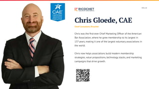 Chris Gloede, CAE
Chief Consultant, Ricochet
Chris was the first-ever Chief Marketing Officer of the American
Bar Association, where he grew membership to its largest in
137 years, making it one of the largest voluntary associations in
the world.
Chris now helps associations build modern membership
strategies, value propositions, technology stacks, and marketing
campaigns that drive growth.
H E L LO
 