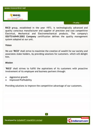 - Profile -

RICO group, established in the year 1973, is technologically advanced and
quality conscious manufacturer and supplier of precision and cost competitive
Electrical, Mechanical and Electromechanical products. The company's
ISO/TS16949:2002 Company certification defines the quality management
system adopted at our unit.

Vision

We are "RICO" shall strive to maximize the creation of wealth for our society and
associates stake holders, by providing solutions for customers. which will delight
him.

Mission

"RICO" shall strives to fulfill the aspirations of its customers with proactive
involvement of its employee and business partners through:

    Aggressive growth
    Improved Profitability

Providing solutions to improve the competitive advantage of our customers.
 