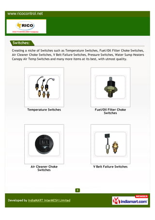 Switches:

Creating a niche of Switches such as Temperature Switches, Fuel/Oil Filter Choke Switches,
Air Cleaner Choke Switches, V Belt Failure Switches, Pressure Switches, Water Sump Heaters
Canopy Air Temp Switches and many more items at its best, with utmost quality.




          Temperature Switches                          Fuel/Oil Filter Choke
                                                              Switches




            Air Cleaner Choke                          V Belt Failure Switches
                 Switches
 