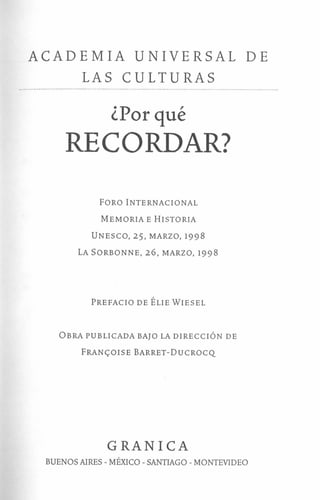 ACADEMIA UNIVERSAL DE
LAS CULTURAS
¿Por qué
RECORDAR?
FORO INTERNACIONAL
MEMORIA E HISTORIA
UNESCO, 25, MARZO, 1998
LA SORBONNE, 26, MARZO, 1998
DIRECTOR DE LA COLECCIÓN
Osear Luis Molina
PREFACIO DE ÉLIE WIESEL
EDICIÓN ORIGINAL
Éditions Grasset & Fasquelle
TÍTULO ORIGINAL
Pourquoi se souvenir?
OBRA PUBLICADA BAJO LA DIRECCIÓN DE
FRANC;:OISE BARRET-DuCROCQ
TRADUCCIÓN
Silvia Peña W.
DISEÑO DE TAPA
Estudio Manda & Asociados
COMPAGINACIÓN
Freire. Grup de disseny
GRAN 1eA
BUENOS AIRES - MÉXICO - SANTIAGO - MONTEVIDEO
 