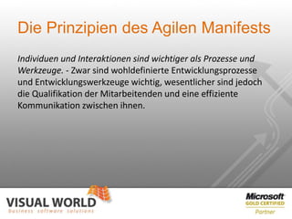 Die Prinzipien des Agilen Manifests
Individuen und Interaktionen sind wichtiger als Prozesse und
Werkzeuge. - Zwar sind wohldefinierte Entwicklungsprozesse
und Entwicklungswerkzeuge wichtig, wesentlicher sind jedoch
die Qualifikation der Mitarbeitenden und eine effiziente
Kommunikation zwischen ihnen.
 