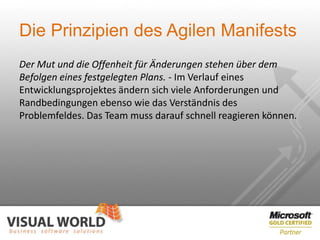 Die Prinzipien des Agilen Manifests
Der Mut und die Offenheit für Änderungen stehen über dem
Befolgen eines festgelegten Plans. - Im Verlauf eines
Entwicklungsprojektes ändern sich viele Anforderungen und
Randbedingungen ebenso wie das Verständnis des
Problemfeldes. Das Team muss darauf schnell reagieren können.
 