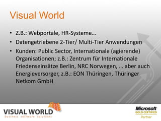 Visual World
• Z.B.: Webportale, HR-Systeme…
• Datengetriebene 2-Tier/ Multi-Tier Anwendungen
• Kunden: Public Sector, Internationale (agierende)
  Organisationen; z.B.: Zentrum für Internationale
  Friedenseinsätze Berlin, NRC Norwegen, … aber auch
  Energieversorger, z.B.: EON Thüringen, Thüringer
  Netkom GmbH
 