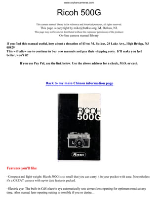 Ricoh 500G
This camera manual library is for reference and historical purposes, all rights reserved.
This page is copyright by mike@butkus.org, M. Butkus, NJ.
This page may not be sold or distributed without the expressed permission of the producer
On-line camera manual library
If you find this manual useful, how about a donation of $3 to: M. Butkus, 29 Lake Ave., High Bridge, NJ
08829
This will allow me to continue to buy new manuals and pay their shipping costs. It'll make you feel
better, won't it?
If you use Pay Pal, use the link below. Use the above address for a check, M.O. or cash.
Back to my main Chinon information page
Features you'll like
· Compact and light weight: Ricoh 500G is so small that you can carry it in your pocket with ease. Nevertheless
it's a GREAT camera with up-to date features packed.
· Electric eye: The built-in CdS electric eye automatically sets correct lens opening for optimum result at any
time. Also manual lens-opening setting is possible if you so desire.4www.butkus.org
www.orphancameras.com
 