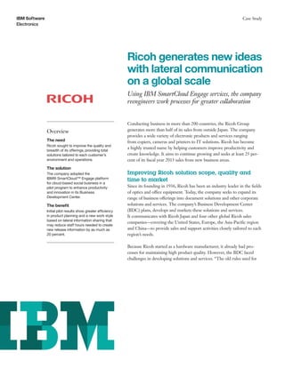 IBM Software
Electronics
Case Study
Ricoh generates new ideas
with lateral communication
on a global scale
Using IBM SmartCloud Engage services, the company
reengineers work processes for greater collaboration
Overview
The need
Ricoh sought to improve the quality and
breadth of its offerings, providing total
solutions tailored to each customer’s
environment and operations.
The solution
The company adopted the
IBM® SmartCloud™ Engage platform
for cloud-based social business in a
pilot program to enhance productivity
and innovation in its Business
Development Center.
The benefit
Initial pilot results show greater efficiency
in product planning and a new work style
based on lateral information sharing that
may reduce staff hours needed to create
new release information by as much as
20 percent.
Conducting business in more than 200 countries, the Ricoh Group
generates more than half of its sales from outside Japan. The company
provides a wide variety of electronic products and services ranging
from copiers, cameras and printers to IT solutions. Ricoh has become
a highly trusted name by helping customers improve productivity and
create knowledge. It aims to continue growing and seeks at least 25 per-
cent of its fiscal year 2013 sales from new business areas.
Improving Ricoh solution scope, quality and
time to market
Since its founding in 1936, Ricoh has been an industry leader in the fields
of optics and office equipment. Today, the company seeks to expand its
range of business offerings into document solutions and other corporate
solutions and services. The company’s Business Development Center
(BDC) plans, develops and markets these solutions and services.
It communicates with Ricoh Japan and four other global Ricoh sales
companies—covering the United States, Europe, the Asia-Pacific region
and China—to provide sales and support activities closely tailored to each
region’s needs.
Because Ricoh started as a hardware manufacturer, it already had pro-
cesses for maintaining high product quality. However, the BDC faced
challenges in developing solutions and services. “The old rules used for
 