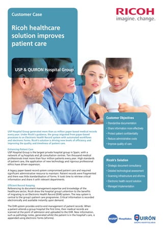 Customer Case


   Ricoh healthcare
   solution improves
   patient care


      USP & QUIRON Hospital Group




                                                                                      Customer Objectives
                                                                                      •	Standardise documentation
                                                                                      •	Share information more effectively
USP Hospital Group generated more than 20 million paper-based medical records
every year. Under Ricoh’s guidance, the group migrated from paper-based               •	Protect patient confidentiality
processes to an Electronic Health Record system with automated workflows
                                                                                      •	Reduce administrative costs
and electronic forms. Ricoh’s solution is driving new levels of efficiency and
improving the quality and timeliness of patient care.                                 •	Improve quality of care
Enhancing Patient Care
USP Hospital Group is the largest private hospital group in Spain, with a
network of 24 hospitals and 38 consultation centres. Ten thousand medical
professionals treat more than four million patients every year. High standards
of patient care, the application of new technology and rigorous professional          Ricoh’s Solution
ethics have driven expansion.
                                                                                      •	Strategic document consultancy
A legacy paper-based record system compromised patient care and required              •	Detailed technological assessment
significant administrative resource to maintain. Patient records were fragmented
and there was little standardisation of forms. It took time to retrieve critical      •	Scanning infrastructure and eForms
information and share it with relevant departments.
                                                                                      •	Electronic health record solution
Efficient Record Keeping                                                              •	Managed implementation
Referencing its document management expertise and knowledge of the
healthcare sector, Ricoh drew the hospital group’s attention to the benefits
of migrating to an Electronic Health Record (EHR) system. The new system is
central to the group’s patient care programme. Critical information is recorded
electronically and available instantly upon demand.

The EHR system provides end-to-end management of patient records. When
a patient attends a group hospital the first time, their medical records are
scanned at the point of admission and uploaded to the EHR. New information,
such as pathology notes, generated whilst the patient is in the hospital’s care, is
appended using electronic forms (eForms).
 