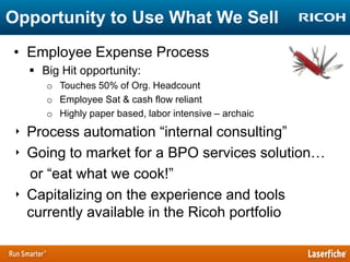 Opportunity to Use What We Sell
• Employee Expense Process
 Big Hit opportunity:
o Touches 50% of Org. Headcount
o Employee Sat & cash flow reliant
o Highly paper based, labor intensive – archaic

‣ Process automation “internal consulting”
‣ Going to market for a BPO services solution…
or “eat what we cook!”
‣ Capitalizing on the experience and tools
currently available in the Ricoh portfolio

 
