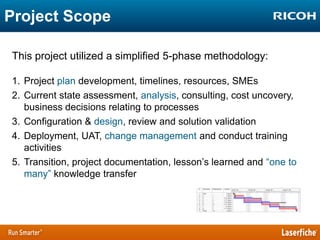 Project Scope
This project utilized a simplified 5-phase methodology:
1. Project plan development, timelines, resources, SMEs
2. Current state assessment, analysis, consulting, cost uncovery,
business decisions relating to processes
3. Configuration & design, review and solution validation
4. Deployment, UAT, change management and conduct training
activities
5. Transition, project documentation, lesson‟s learned and “one to
many” knowledge transfer

 