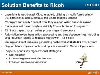 Solution Benefits to Ricoh
‣ Laserfiche is web-based, Cloud enabled, utilizing a mobile forms solution
that streamlines and automates the entire expense process
‣ Managers can easily “Inspect what they expect” within expense claims
‣ Employees will have complete visibility from submission to payment
‣ Eliminate paper through online processing and e-receipts
‣ Automation lowers transaction, processing and time dependencies, including
cost reduction related to reduced manpower (-1.5 FTEs)
‣ Savings and cost reduction generating net benefit of $256,493 over 5 years
‣ Support future improvements and optimization within Service Operations
‣ Project supports key organizational strategies:
• Cost reduction
• Improved organizational effectiveness
• Enhanced employee engagement

 