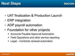 Next Steps
‣
‣
‣
•

UAT finalization & Production Launch
ERP integration
ADP payroll automation
Foundation for other projects
 Accounts Payable Approval Automation
 Field Operations and other service reporting
 Legal – Contracts renewal automation

 