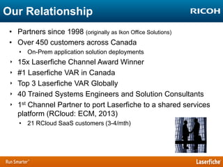 Our Relationship
• Partners since 1998 (originally as Ikon Office Solutions)
• Over 450 customers across Canada
• On-Prem application solution deployments

‣
‣
‣
‣
‣

15x Laserfiche Channel Award Winner
#1 Laserfiche VAR in Canada
Top 3 Laserfiche VAR Globally
40 Trained Systems Engineers and Solution Consultants
1st Channel Partner to port Laserfiche to a shared services
platform (RCloud: ECM, 2013)
• 21 RCloud SaaS customers (3-4/mth)

 