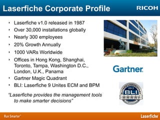 Laserfiche Corporate Profile
‣ Laserfiche v1.0 released in 1987
‣ Over 30,000 installations globally
‣ Nearly 300 employees
‣ 20% Growth Annually
‣ 1000 VARs Worldwide
‣ Offices in Hong Kong, Shanghai,
Toronto, Tampa, Washington D.C.,
London, U.K., Panama
‣ Gartner Magic Quadrant
‣ BLI: Laserfiche 9 Unites ECM and BPM

“Laserfiche provides the management tools
to make smarter decisions”

 