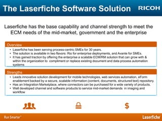 The Laserfiche Software Solution
Laserfiche has the base capability and channel strength to meet the
ECM needs of the mid-market, government and the enterprise
Overview
• Laserfiche has been serving process-centric SMEs for 30 years.
• The solution is available in two flavors: Rio for enterprise deployments, and Avante for SMEs.
• It has gained traction by offering the enterprise a scalable ECM/RM solution that can grow with &
within the organization to compliment or replace existing document and data process automation
systems

Strengths
• Leads innovative solution development for mobile technologies, web services automation, eForm
enablement backed by a secure, scalable information (content, documents, structured text) repository.
• Has an Integration Marketplace, where connectors can be purchased for a wide variety of products.
• Well developed channel and software products to service mid-market demands in imaging and
workflow

 