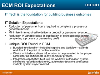 ECM ROI Expectations
IT Tech is the foundation for building business outcomes
IT Solution Expectations:
‣ Reduction of personnel hours required to complete a process or
generate income
‣ Minimize time required to deliver a product or generate revenue
‣ Reduction in variable costs or duplication of tasks associated with
completing a process or generating profit

‣ Unique ROI Found in ECM
o Bundled functionality―including capture and workflow―extends
workflow to the point of content creation
o Choice of interface allows information to be presented in the proper
context for all participants in any particular process
o Integration capabilities built into the workflow automation system
eliminates redundant data entry, automates decisions and keeps
multiple systems synchronized

 