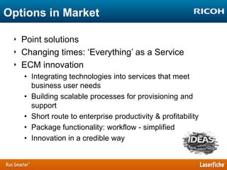 Options in Market
‣ Point solutions
‣ Changing times: „Everything‟ as a Service
‣ ECM innovation
• Integrating technologies into services that meet
business user needs
• Building scalable processes for provisioning and
support
• Short route to enterprise productivity & profitability
• Package functionality: workflow - simplified
• Innovation in a credible way

 
