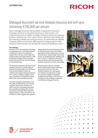 CUSTOMER CASE

Managed document service releases resource and will save
University €700,000 per annum
Ricoh’s Managed Document Service (MDS) is helping the University of
Groningen transform its document infrastructure. Ricoh printers and
multifunctional products (MFPs) and legacy third party devices are supported
by Ricoh, delivering near 100% uptime. Ricoh continues to work closely with
the University to develop and optimise services. The partnership has released
University staff to core activities. MDS presents the opportunity for a 60%
reduction in ﬂeet numbers and will save the University €700,000 per annum.
The Challenge
Founded in 1614, the University of Groningen
is recognised as one of the leading research
universities in Europe. The University is
central to life in the town of Groningen with
28,000 students and 6,500 members of staff
making use of facilities which are spread
across more than 80 sites and 150 buildings
in the university town.
The University’s document infrastructure had
developed over time to meet the needs of
students and staff located in the University’s
many remote buildings. Printers, fax
machines and scanners had been purchased
from a variety of different suppliers. Some
were connected to the University’s network,
others were used as standalone devices.
There was widespread dissatisfaction with
the quality and effectiveness of the existing
document infrastructure. Students and
staff moving from one location were faced
with unfamiliar technology. Many devices
had limited functionality. When equipment
stopped working, it wasn’t clear who to call
for service or which supplies were required.

Supporting the document infrastructure tied
up internal resource. The IT and Facilities
departments would be called upon to resolve
technical issues, replenish paper and arrange
service. At management level, spiralling costs
were a concern. In addition to contracted
lease and service costs, the University was
spending huge sums on printer consumables.
Recognising that utilising a managed
service would simplify support processes
and provide control over costs, the
University tendered for a new supplier.
The University was looking for a single
service partner capable of managing a
wholesale transformation of the document
infrastructure and providing an optimised,
cost effective and supported service.

 
