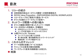 目次
1. リコーの紹介
◼ 成長領域の絞込み～オフィス顧客への提供価値拡大
◼ RICOH Value Proposition - EMPOWERING DIGITAL WORKPLACES
◼ リコーグループのご提供する製品・サービス
◼ オフィスを越えたワークプレイス変革へ
2. ネットワーク開発への取り組み
◼ オフィス機器の開発で培ったネットワーク技術
◼ リコーのSDNへの取組み、市場動向
⚫ SDNはキャンパス・ネットワークで生まれた
⚫ ユーザが使う製品・サービスへのこだわり
◼ 公開プロジェクト：Tombolo
⚫ フィードバックから導いた方向性
⚫ 第１弾の成果 “複合機専用のネットワーク・スイッチ”
⚫ 機能拡張： ビジネス検証中①②
3. これからのチャレンジ
◼ テーマ成果を契機にサービスを拡大
◼ キャンパスは変革の最先端現場
◼ ワークプレイス変革/知識創造にお役立ち
◼ 結論
12
(C)Ricoh Company, Ltd.
 