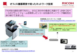 オフィス機器開発で培ったネットワーク技術
14
NetBSDベースのOSで、先進ネッ
トワーク・プロトコルやインターフ
ェイスを次々に搭載
普及黎明期の2000年前後からWi-
Fi 等の無線通信を搭載。
WPA2 Enterpriseにいち早く対応
FAX等の通信分野で先行し、さらに世の中の動きに先駆けて UNIX OSベ
ースのプラットフォームを開発したリコーは先進のネットワーク機能を仕
掛け続けてきました。
高速無線ＬＡＮインターフェース技術
https://jp.ricoh.com/technology/tech/034_wirelesslan.html
自社製の無線LANの複合機オプション製品化と共
に、IEEE 802.1X機能を業務用複合機として業界
初提供
ー その後、業務用機器ベンダーのこだわりセキュ
リティ通信機能として、多製品に展開
NetBSD をベースにした製品
http://www.jp.netbsd.org/ja/gallery/products.html#ricoh
 