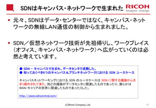 SDNはキャンパス・ネットワークで生まれた
▪ 元々、SDNはデータ・センターではなく、キャンパス・ネット
ワークの無線ＬＡＮ通信の制御から生まれました。
▪ SDN／仮想ネットワーク技術が先祖帰りし、ワークプレイス
（オフィス、キャンパス・ネットワーク）へ広がっていくのは必
然と考えています。
(C)Ricoh Company, Ltd. 17
● SDN — キャンパスで生まれ、データセンタで成熟した。
● 知っておくべき6つのキャンパス＆ブランチネットワークにおける SDN ユースケース
キャンパスネットワーキングにおける SDN のユースケースは SDN に関する議論から大
きく疎外されて来た。殆どの議論がデータセンタに関連したものであったり、幾らかは
WAN/キャリアの世界に関連したものであったりした。
http://www.sdncentral.com/
 