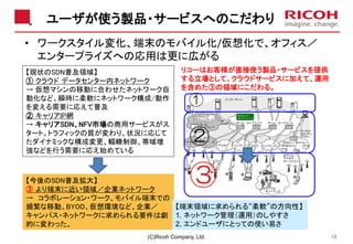 ユーザが使う製品・サービスへのこだわり
(C)Ricoh Company, Ltd. 18
• ワークスタイル変化、端末のモバイル化/仮想化で、オフィス／
エンタープライズへの応用は更に広がる
【現状のSDN普及領域】
① クラウド データセンター内ネットワーク
→ 仮想マシンの移動に合わせたネットワーク自
動化など、瞬時に柔軟にネットワーク構成/動作
を変える需要に応えて普及
② キャリアIP網
→ キャリアSDN、NFV市場の商用サービスがス
タート。トラフィックの質が変わり、状況に応じて
たダイナミックな構成変更、輻輳制御、帯域増
強などを行う需要に応え始めている
【今後のSDN普及拡大】
③ より端末に近い領域／企業ネットワーク
→ コラボレーション・ワーク、モバイル端末での
頻繁な移動、BYOD、仮想環境など、企業／
キャンパス・ネットワークに求められる要件は劇
的に変わった。
①
②
③
【端末領域に求められる“柔軟”の方向性】
1. ネットワーク管理（運用）のしやすさ
2. エンドユーザにとっての使い易さ
リコーはお客様が直接使う製品・サービスを提供
する立場として、クラウドサービスに加えて、運用
を含めた③の領域にこだわる。
 