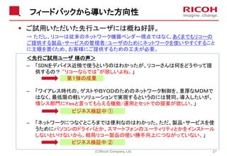フィードバックから導いた方向性
▪ ご試用いただいた先行ユーザには概ね好評。
→ ただし、リコーは従来のネットワーク機器ベンダー視点ではなく、あくまでもリコーの
ご提供する製品・サービスの管理者/ユーザのためにネットワークを使いやすくすること
に主眼を置くため、お客様にご提供するための工夫が必要。
(C)Ricoh Company, Ltd. 21
第１弾の成果
ビジネス検証中 ②
ビジネス検証中 ①
＜先行ご試用ユーザ 様の声＞
– 「SDNをデバイス近傍で使うというのはわかったが、リコーさんは何をどうやって提
供するの？ “リコーならでは”が欲しいよね。」
– 「ワイアレス時代の、ゲストやＢＹＯＤのためのネットワーク制御を、重厚なＭＤＭで
はなく、最低限の軽いソリューションで実現するというのには賛同。導入したいが、
情シス部門にＹｅｓと言ってもらえる機能/運用とセットでの提案が欲しい。」
– 「ネットワークにつなぐところまでは便利なのはわかった。ただ、製品・サービスを使
うためにパソコンのドライバとか、スマートフォンのユーティリティとかをインストール
しないといけないから、結局リコー製品の使い勝手向上につながっていない。」
 