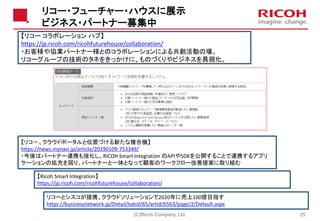 リコー・フューチャー・ハウスに展示
ビジネス・パートナー募集中
(C)Ricoh Company, Ltd. 25
【リコー コラボレーション ハブ】
https://jp.ricoh.com/ricohfuturehouse/collaboration/
・お客様や協業パートナー様とのコラボレーションによる共創活動の場。
リコーグループの技術のタネをきっかけに、ものづくりやビジネスを具現化。
【Ricoh Smart Integration】
https://jp.ricoh.com/ricohfuturehouse/collaboration/
【リコ－、クラウドポータルと位置づける新たな複合機】
https://news.mynavi.jp/article/20190109-753349/
・今後はパートナー連携も強化し、RICOH Smart Integration のAPIやSDKを公開することで連携するアプリ
ケーションの拡充を図り、パートナーと一体となって顧客のワークフロー改善提案に取り組む
リコーとシスコが提携、クラウドソリューションで2020年に売上100億目指す
https://businessnetwork.jp/Detail/tabid/65/artid/6563/page/2/Default.aspx
 