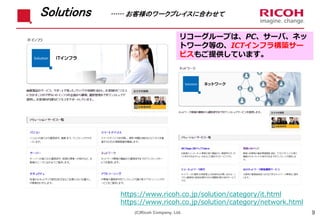 Solutions …… お客様のワークプレイスに合わせて
9
リコーグループは、PC、サーバ、ネッ
トワーク等の、ICTインフラ構築サー
ビスもご提供しています。
(C)Ricoh Company, Ltd.
https://www.ricoh.co.jp/solution/category/it.html
https://www.ricoh.co.jp/solution/category/network.html
 
