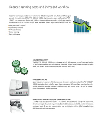 Reduced running costs and increased workflow

As a small business you need all-round performance at the lowest possible cost. That’s what Ricoh gives
you with the multifunctional Aficio™SP 1200S/SP 1200SF. It prints, copies, scans and faxes(Aficio™SP
1200SF) from one compact, desktop unit. It delivers professional document quality and effortless usability.
Above all, the Aficio™SP 1200S/SP 1200SF are as flexible and efficient as you have to be - day in, day out.

High productivity (22 ppm)
Space-saving footprint
Professional results
Colour scanning
Easy maintenance




                                        SMARTER PRODUCTIVITY
                                        The Aficio™SP 1200S/SP 1200SF print and copy at up to 22 B/W pages per minute. This is rapid printing
                                        for responsive businesses. With this comes 250 sheet paper capacity and a 35 sheet automatic document
                                        feeder. The result is faster turnaround times and increased productivity.




                                        COMPACT RELIABILITY
                                        Space is always at a premium. With their compact dimensions and footprint, the Aficio™SP 1200S/SP
                                        1200SF take up less desk- and office space. It also makes a real difference if you work from home. In
                                        addition, installation is simple and there is full-front access with minimal parts. It all adds up to lower
                                        costs, more reliability and less downtime.




                                        PROFESSIONAL PRINTING, COLOUR SCANNING AND COPYING
                                        A small business should communicate like a big business. Print resolution of 1200 dpi puts professional,
                                        attractive and legible documents in your hands. Scan to OCR and send direct to PC, email in hi-res colour,
                                        quickly and easily. ID card copy professionalises your administration with the ability to copy both sides
                                        of ID documents onto one paper side.
 