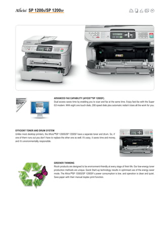 ADVANCED FAX CAPABILITY (AFICIO™SP 1200SF)
                                        Dual access saves time by enabling you to scan and fax at the same time. Enjoy fast-fax with the Super
                                        G3 modem. With eight one touch dials, 200 speed dials plus automatic redial it does all the work for you.




EFFICIENT TONER AND DRUM SYSTEM
Unlike most desktop printers, the Aficio™SP 1200S/SP 1200SF have a separate toner and drum. So, if
one of them runs out you don’t have to replace the other one as well. It’s easy, it saves time and money,
and it’s environmentally responsible.




                                        GREENER THINKING
                                        Ricoh products are designed to be environment-friendly at every stage of their life. Our low-energy toner
                                        production methods are unique. Quick Start-up technology results in optimised use of the energy saver
                                        mode. The Aficio™SP 1200S/SP 1200SF’s power consumption is low, and operation is clean and quiet.
                                        Save paper with their manual duplex print function.
 