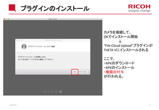 プラグインのインストール
2018/10/23 13
カメラを接続して、
OKでインストール開始
↓
“File Cloud Upload”プラグインが
THETA Vにインストールされる
ここで、
・APKのダウンロード
・APKのインストール
・権限の付与
が行われる。
 