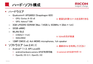 ハード・ソフト構成
2018/10/23 18
ハードウエア
– Qualcomm® APQ8053 (Snapdragon 625)
• CPU: Cortex A-53 x8
• GPU: Adreno™ 506
– 3GB LPDDR3 SDRAM (Max: 7.4GB/s; 933MHz * 32bit * 1ch)
– 32GB eMMC
– WLAN/BLE
• 2.4GHz(1-11ch)
• 5GHz(W52)
– 12MP CMOS x2, 4ch MEMS microphones, 1ch speaker
ソフトウエア (ver.2.41.1)
– Android™ 7.1.2, API Level25
• android.hardware.camera APIが利用可能
• OpenGL ES 3.1+, OpenCL 2.0
← 豊富な計算リソースを活用できる
← 5GHzの方が高速
←camera2 APIは非サポート
← 最新のFW を利用してください
 