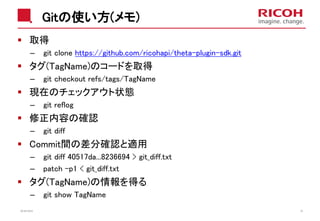 Gitの使い方(メモ)
取得
– git clone https://github.com/ricohapi/theta-plugin-sdk.git
タグ(TagName)のコードを取得
– git checkout refs/tags/TagName
現在のチェックアウト状態
– git reflog
修正内容の確認
– git diff
Commit間の差分確認と適用
– git diff 40517da...8236694 > git_diff.txt
– patch -p1 < git_diff.txt
タグ(TagName)の情報を得る
– git show TagName
2018/10/23 25
 