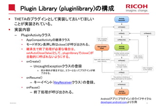 Plugin Library (pluginlibrary)の構成
THETAのプラグインとして実装しておいてほしい
ことが実装されている。
実装内容
– PluginActivityクラス
• AppCompatActivityの継承クラス
• モードボタン長押し時はclose()が呼び出される。
• 継承先で終了処理が必要な場合は、
setAutoClose(false)として、pluginlibraryでclose()が
自動的に呼ばれないようにする。
• onCreate()
– UncaughtExceptionクラスの登録
» 何か例外が発生すると、エラーとなってプラグインが終
了させる。
• onResume()
– キーイベント（KeyReceiverクラス）の登録。
• onPause()
– 終了処理が呼び出される。
2018/10/23 29
Androidアプリ（プラグイン）のライフサイクル
developer.android.comより引用
 