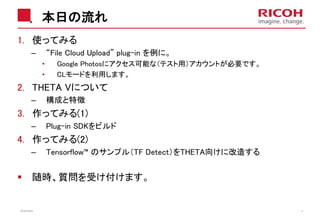 本日の流れ
1. 使ってみる
– “File Cloud Upload” plug-in を例に。
• Google Photosにアクセス可能な（テスト用）アカウントが必要です。
• CLモードを利用します。
2. THETA Vについて
– 構成と特徴
3. 作ってみる(1)
– Plug-in SDKをビルド
4. 作ってみる(2)
– Tensorflow™ のサンプル（TF Detect）をTHETA向けに改造する
随時、質問を受け付けます。
2018/10/23 4
 
