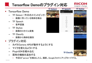 Tensorflow Demoのプラグイン対応
Tensorflow Demo
– TF Detect （今日のメイントピック）
• 画像に写っている物体を検出
– TF Speech
• 音声認識
– TF Stylize
• 画像のスタイル変換
– TF Classify
• 画像から物体を識別
プラグイン対応
– カメラ(Camera API)が動作するようにする
– マイクを使えるようにする
– PluginSDKを組み込む
– 固有の機能を追加する
• 今回は“person”を検出したら、撮影、Googleフォトにアップロードする。
2018/10/23 33
TF StylizeTF SpeechTF Detect
TF Classify
 