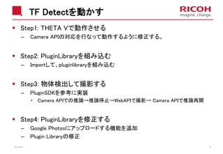 TF Detectを動かす
Step1: THETA Vで動作させる
– Camera APIの対応を行なって動作するように修正する。
Step2: PluginLibraryを組み込む
– Importして、pluginlibraryを組み込む
Step3: 物体検出して撮影する
– PluginSDKを参考に実装
• Camera APIでの推論→推論停止→WebAPIで撮影→ Camera APIで推論再開
Step4: PluginLibraryを修正する
– Google Photosにアップロードする機能を追加
– Plugin Libraryの修正
2018/10/23 35
 