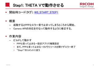 Step1: THETA Vで動作させる
開始時コード(タグ): WS_START_STEP1
概要
– 起動するとPPPとエラー音で止まってしまうところから開始。
– Camera APIの対応を行なって動作するように修正する。
作業内容
– ビルドして動かす
• PPPと言って止まる→設定アプリで権限設定
• まだ、PPPと言って止まる→カメラリソースを開けずエラー終了
• “Step1”のコメントに従う
2018/10/23 36
 