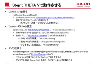 Step1: THETA Vで動作させる
Camera APIを使う
– notificationCameraClose();
• sendBroadcast(new Intent(“com.theta360.plugin.ACTION_MAIN_CAMERA_CLOSE”)
• 撮影アプリが占有しているカメラを解放させる
– カメラリソースは一つのアプリしか開けない
Cameraパラメータ設定
– parameters.set("RIC_SHOOTING_MODE", "RicMoviePreview1024");
• カメラの動作モードを設定する。（デフォルトはRicStillCaptureStd）
• 必要に応じて“RIC_PROC_STITCHING”などの設定を変更する
– 静的つなぎ（高速）： “RicStaticStitching”
– 動的つなぎ（高精度）： “RicDynamicStitchingAuto”
– つなぎ無し（魚眼出力）： “RicNonStitching”
マイクを使う
– AudioManager am = (AudioManager) getSystemService(Context.AUDIO_SERVICE);
am.setParameters("RicUseBFormat=false");
• リアルタイム処理するためモノラル(1ch)で音を取得する
• アンビソニクスB-format (4ch) の場合、WAVファイルとして記録される
2018/10/23 37
 