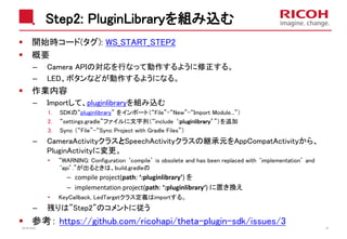 Step2: PluginLibraryを組み込む
開始時コード(タグ): WS_START_STEP2
概要
– Camera APIの対応を行なって動作するように修正する。
– LED、ボタンなどが動作するようになる。
作業内容
– Importして、pluginlibraryを組み込む
1. SDKの“pluginlibrary” をインポート（“File”-“New”-“Import Module...”）
2. “settings.gradle”ファイルに文字列（“include ‘:pluginlibrary’”）を追加
3. Sync （“File”-“Sync Project with Gradle Files”）
– CameraActivityクラスとSpeechActivityクラスの継承元をAppCompatActivityから、
PluginActivityに変更。
• “WARNING: Configuration ‘compile’ is obsolete and has been replaced with ‘implementation’ and
‘api’.”が出るときは、build.gradleの
– compile project(path: ‘:pluginlibrary’) を
– implementation project(path: ‘:pluginlibrary‘) に置き換え
• KeyCallback, LedTargetクラス定義はimportする。
– 残りは”Step2”のコメントに従う
参考： https://github.com/ricohapi/theta-plugin-sdk/issues/32018/10/23 38
 