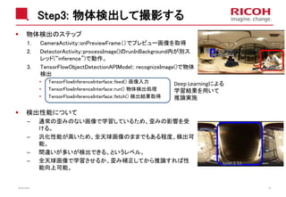 Step3: 物体検出して撮影する
物体検出のステップ
1. CameraActivity::onPreviewFrame（）でプレビュー画像を取得
2. DetectorActivity::processImage()のrunInBackground内が別ス
レッド(“inference”)で動作。
3. TensorFlowObjectDetectionAPIModel:: recognizeImage()で物体
検出
• TensorFlowInferenceInterface::feed() 画像入力
• TensorFlowInferenceInterface::run() 物体検出処理
• TensorFlowInferenceInterface::fetch() 検出結果取得
検出性能について
– 通常の歪みのない画像で学習しているため、歪みの影響を受
ける。
– 汎化性能が高いため、全天球画像のままでもある程度、検出可
能。
– 間違いが多いが検出できる、というレベル。
– 全天球画像で学習させるか、歪み補正してから推論すれば性
能向上可能。
2018/10/23 40
Deep Learningによる
学習結果を用いて
推論実施
 