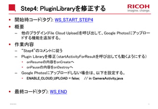 Step4: PluginLibraryを修正する
開始時コード(タグ): WS_START_STEP4
概要
– 他のプラグイン(File Cloud Upload)を呼び出して、Google Photosにアップロー
ドする機能を追加する。
作業内容
– “Step4”のコメントに従う
– Plugin Libraryを修正（startActivityForResultを呼び出しても動くようにする）
• onResumeの内容をonCreateへ
• onPauseの内容をonDestroyへ
– Google Photosにアップロードしない場合は、以下を設定する。
• ENABLE_CLOUD_UPLOAD = false; // in CameraActivity.java
最終コード(タグ): WS_END
2018/10/23 41
 