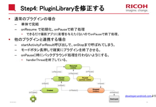 Step4: PluginLibraryを修正する
通常のプラグインの場合
– 単体で完結
– onResume で初期化、onPauseで終了処理
• できるだけ撮影アプリに影響を与えたくないのでonPauseで終了処理。
他のプラグインと連携する場合
– startActivityForResult呼び出しで、onStopまで呼ばれてしまう。
– モードボタン長押しで確実にプラグインを終了させる。
– onPause()時にバックグラウンド処理を行わないようにする。
• handlerThreadを終了している。
2018/10/23 42
developer.android.comより
 