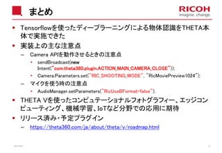 まとめ
Tensorflowを使ったディープラーニングによる物体認識をTHETA本
体で実施できた
実装上の主な注意点
– Camera APIを動作させるときの注意点
• sendBroadcast(new
Intent("com.theta360.plugin.ACTION_MAIN_CAMERA_CLOSE"));
• Camera.Parameters.set("RIC_SHOOTING_MODE", "RicMoviePreview1024");
– マイクを使う時の注意点
• AudioManager.setParameters("RicUseBFormat=false");
THETA Vを使ったコンピュテーショナルフォトグラフィー、エッジコン
ピューティング、機械学習、IoTなど分野での応用に期待
リリース済み・予定プラグイン
– https://theta360.com/ja/about/theta/v/roadmap.html
2018/10/23 43
 