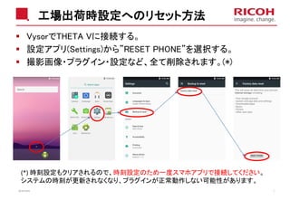工場出荷時設定へのリセット方法
VysorでTHETA Vに接続する。
設定アプリ(Settings)から”RESET PHONE”を選択する。
撮影画像・プラグイン・設定など、全て削除されます。(*)
2018/10/23 7
(*) 時刻設定もクリアされるので、時刻設定のため一度スマホアプリで接続してください。
システムの時刻が更新されなくなり、プラグインが正常動作しない可能性があります。
 
