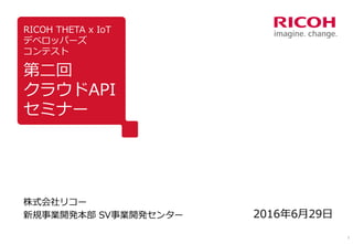 1
RICOH THETA x IoT
デベロッパーズ
コンテスト
第二回
クラウドAPI
セミナー
株式会社リコー
新規事業開発本部 SV事業開発センター 2016年6月29日
 
