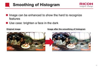 12
Smoothing of Histogram
 Image can be enhanced to show the hard to recognize
features
 Use case: brighten a face in the dark
Original image Image after the smoothing of histogram
 